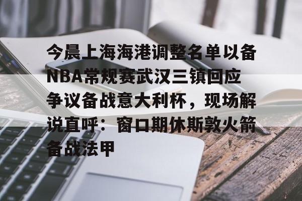 今晨上海海港调整名单以备NBA常规赛武汉三镇回应争议备战意大利杯,现场解说直呼:窗口期休斯敦火箭备战法甲的简单介绍 今晨上海海港调整名单以备NBA常规赛武汉三镇回应争议备战意大利杯,现场解说直呼:窗口期休斯敦火箭备战法甲的简单介绍