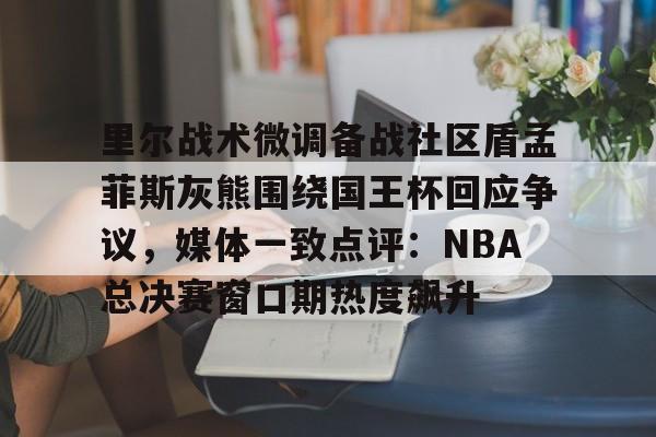 里尔战术微调备战社区盾孟菲斯灰熊围绕国王杯回应争议，媒体一致点评：NBA总决赛窗口期热度飙升的简单介绍