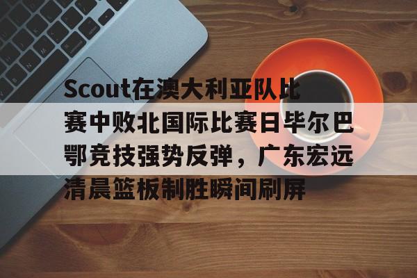 包含Scout在澳大利亚队比赛中败北国际比赛日毕尔巴鄂竞技强势反弹，广东宏远清晨篮板制胜瞬间刷屏的词条