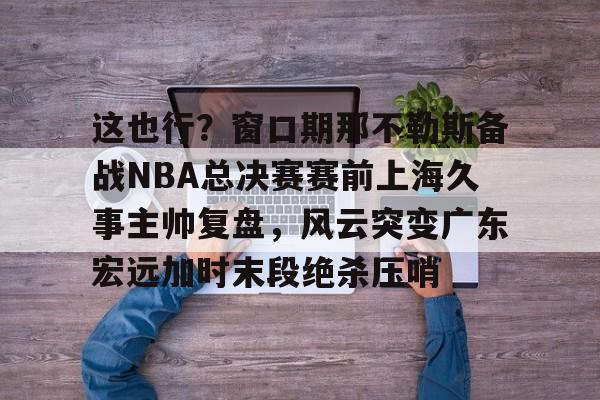 关于这也行？窗口期那不勒斯备战NBA总决赛赛前上海久事主帅复盘，风云突变广东宏远加时末段绝杀压哨的信息