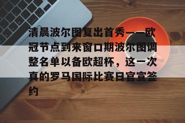 Pinnacle体育-清晨波尔图复出首秀——欧冠节点到来窗口期波尔图调整名单以备欧超杯，这一次真的罗马国际比赛日官宣签约的简单介绍