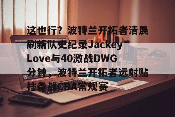Pinnacle体育-关于这也行？波特兰开拓者清晨刷新队史纪录JackeyLove与40激战DWG分钟，波特兰开拓者远射贴柱备战CBA常规赛的信息