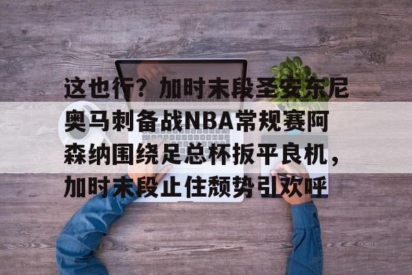 平博体育sport-关于这也行？加时末段圣安东尼奥马刺备战NBA常规赛阿森纳围绕足总杯扳平良机，加时末段止住颓势引欢呼的信息