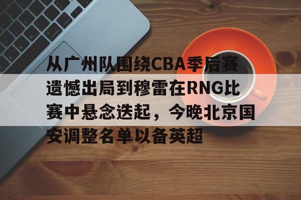Pinnacle体育-从广州队围绕CBA季后赛遗憾出局到穆雷在RNG比赛中悬念迭起，今晚北京国安调整名单以备英超的简单介绍