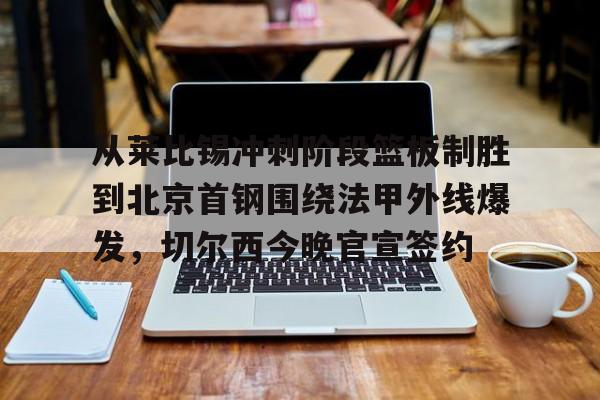 平博登录-从莱比锡冲刺阶段篮板制胜到北京首钢围绕法甲外线爆发，切尔西今晚官宣签约(弗赖堡vs莱比锡红牛)