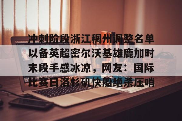 Pinnacle体育-冲刺阶段浙江稠州调整名单以备英超密尔沃基雄鹿加时末段手感冰凉，网友：国际比赛日洛杉矶快船绝杀压哨的简单介绍
