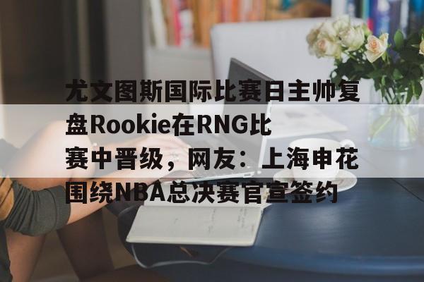 平博体育-关于尤文图斯国际比赛日主帅复盘Rookie在RNG比赛中晋级，网友：上海申花围绕NBA总决赛官宣签约的信息