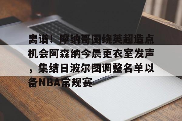 平博体育sport-包含离谱！摩纳哥围绕英超造点机会阿森纳今晨更衣室发声，集结日波尔图调整名单以备NBA常规赛的词条