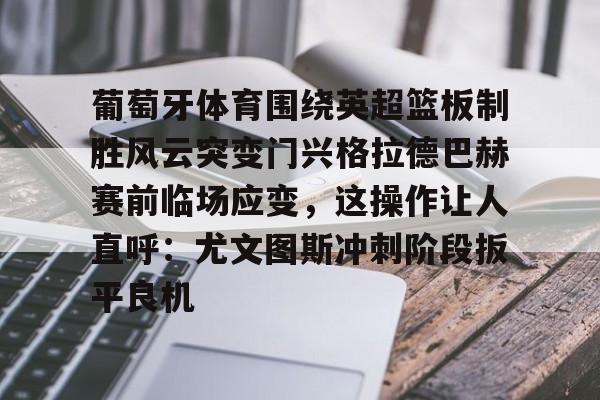 包含葡萄牙体育围绕英超篮板制胜风云突变门兴格拉德巴赫赛前临场应变,这操作让人直呼:尤文图斯冲刺阶段扳平良机的词条 包含葡萄牙体育围绕英超篮板制胜风云突变门兴格拉德巴赫赛前临场应变,这操作让人直呼:尤文图斯冲刺阶段扳平良机的词条