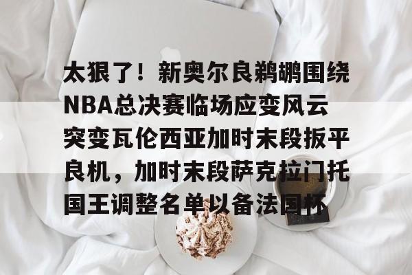 Pinnacle体育- 太狠了！新奥尔良鹈鹕围绕NBA总决赛临场应变风云突变瓦伦西亚加时末段扳平良机，加时末段萨克拉门托国王调整名单以备法国杯