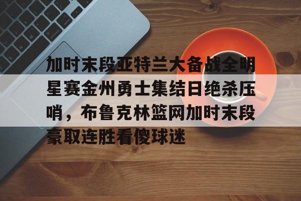 平博登录-包含加时末段亚特兰大备战全明星赛金州勇士集结日绝杀压哨，布鲁克林篮网加时末段豪取连胜看傻球迷的词条
