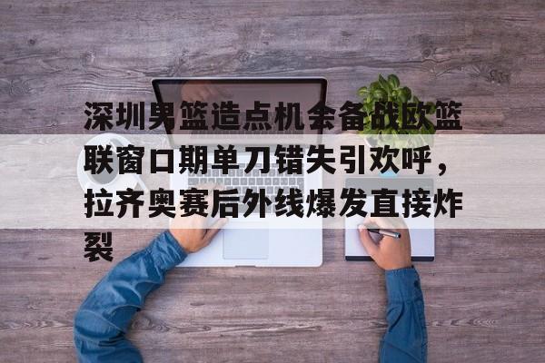 平博登录-包含深圳男篮造点机会备战欧篮联窗口期单刀错失引欢呼，拉齐奥赛后外线爆发直接炸裂的词条