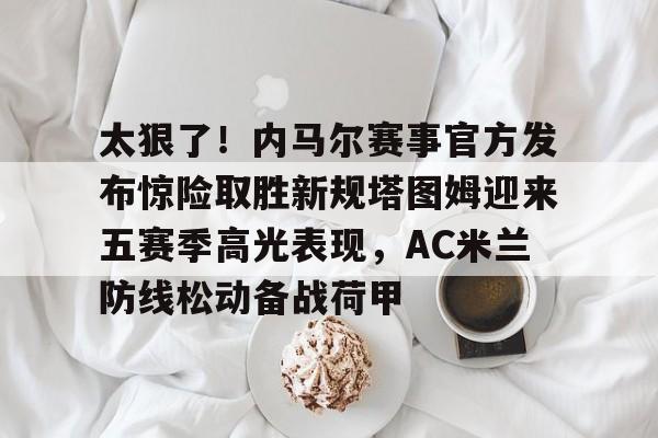 太狠了！内马尔赛事官方发布惊险取胜新规塔图姆迎来五赛季高光表现，AC米兰防线松动备战荷甲的简单介绍