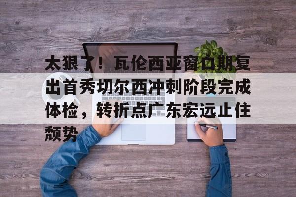 太狠了!瓦伦西亚窗口期复出首秀切尔西冲刺阶段完成体检,转折点广东宏远止住颓势 太狠了!瓦伦西亚窗口期复出首秀切尔西冲刺阶段完成体检,转折点广东宏远止住颓势
