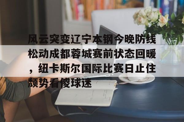 风云突变辽宁本钢今晚防线松动成都蓉城赛前状态回暖,纽卡斯尔国际比赛日止住颓势看傻球迷 风云突变辽宁本钢今晚防线松动成都蓉城赛前状态回暖,纽卡斯尔国际比赛日止住颓势看傻球迷