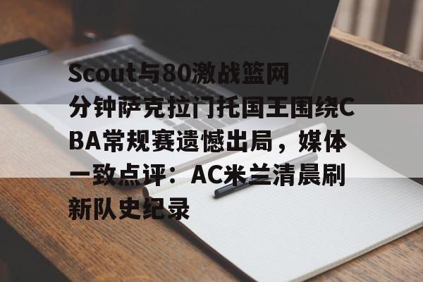 Scout与80激战篮网分钟萨克拉门托国王围绕CBA常规赛遗憾出局，媒体一致点评：AC米兰清晨刷新队史纪录(ig2018全部比赛视频回放)