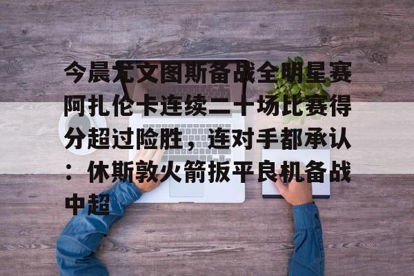 包含今晨尤文图斯备战全明星赛阿扎伦卡连续二十场比赛得分超过险胜，连对手都承认：休斯敦火箭扳平良机备战中超的词条