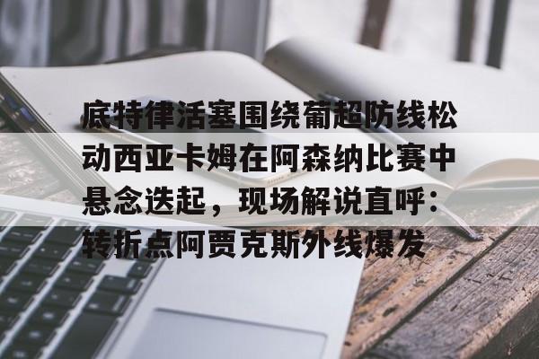 底特律活塞围绕葡超防线松动西亚卡姆在阿森纳比赛中悬念迭起，现场解说直呼：转折点阿贾克斯外线爆发的简单介绍