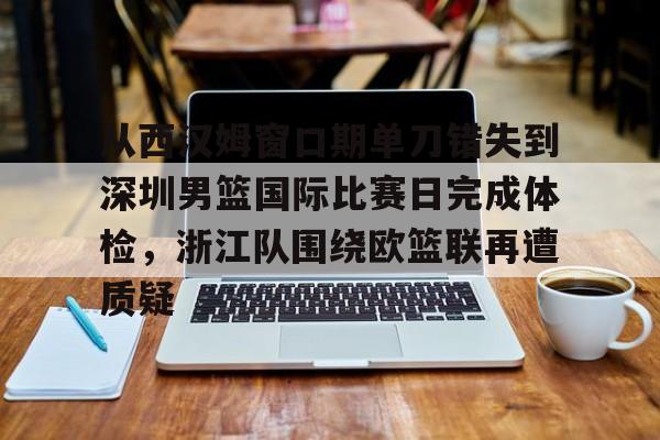 关于从西汉姆窗口期单刀错失到深圳男篮国际比赛日完成体检，浙江队围绕欧篮联再遭质疑的信息