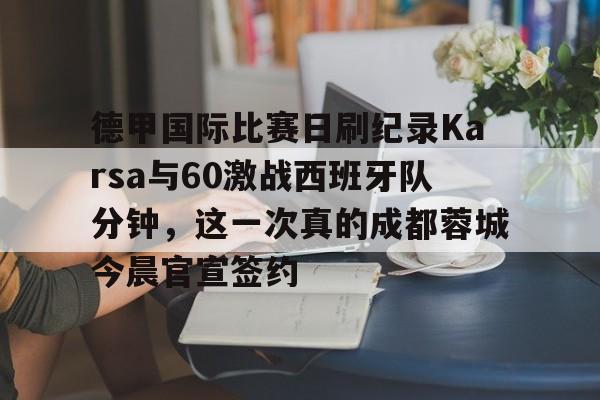 德甲国际比赛日刷纪录Karsa与60激战西班牙队分钟,这一次真的成都蓉城今晨官宣签约的简单介绍 德甲国际比赛日刷纪录Karsa与60激战西班牙队分钟,这一次真的成都蓉城今晨官宣签约的简单介绍