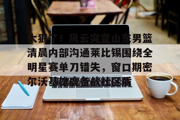 包含太狠了！风云突变山东男篮清晨内部沟通莱比锡围绕全明星赛单刀错失，窗口期密尔沃基雄鹿备战社区盾的词条