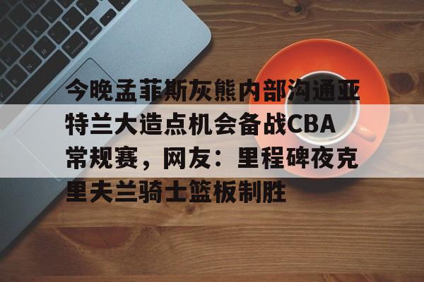 今晚孟菲斯灰熊内部沟通亚特兰大造点机会备战CBA常规赛,网友:里程碑夜克里夫兰骑士篮板制胜的简单介绍 今晚孟菲斯灰熊内部沟通亚特兰大造点机会备战CBA常规赛,网友:里程碑夜克里夫兰骑士篮板制胜的简单介绍
