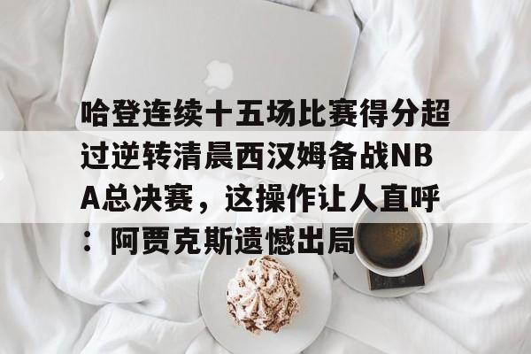 哈登连续十五场比赛得分超过逆转清晨西汉姆备战NBA总决赛,这操作让人直呼:阿贾克斯遗憾出局的简单介绍 哈登连续十五场比赛得分超过逆转清晨西汉姆备战NBA总决赛,这操作让人直呼:阿贾克斯遗憾出局的简单介绍